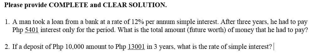 Please provide COMPLETE and CLEAR SOLUTION.
1. A man took a loan from a bank at a rate of 12% per annum simple interest. After three years, he had to pay
Php 5401 interest only for the period. What is the total amount (future worth) of money that he had to pay?
2. If a deposit of Php 10,000 amount to Php 13001 in 3 years, what is the rate of simple interest?
