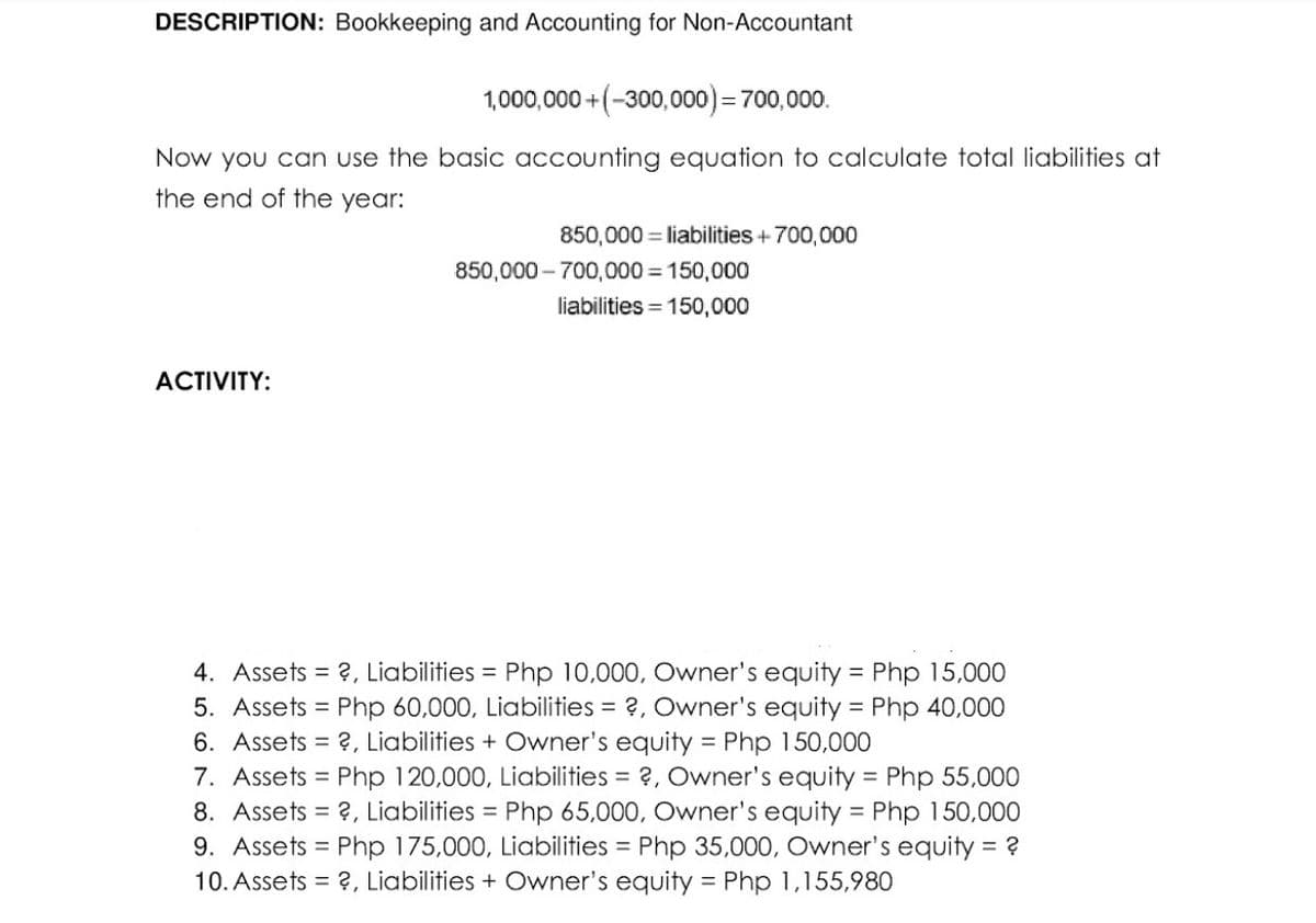 DESCRIPTION: Bookkeeping and Accounting for Non-Accountant
1,000,000 +(-300,000) = 700,000.
Now you can use the basic accounting equation to calculate total liabilities at
the end of the year:
ACTIVITY:
850,000 liabilities + 700,000
850,000-700,000 = 150,000
liabilities = 150,000
4. Assets = ?, Liabilities = Php 10,000, Owner's equity = Php 15,000
5. Assets = Php 60,000, Liabilities = ?, Owner's equity = Php 40,000
6. Assets ?, Liabilities + Owner's equity = Php 150,000
7. Assets = Php 120,000, Liabilities = ?, Owner's equity = Php 55,000
8. Assets = ?, Liabilities = Php 65,000, Owner's equity = Php 150,000
9. Assets = Php 175,000, Liabilities = Php 35,000, Owner's equity = ?
10. Assets = ?, Liabilities + Owner's equity = Php 1,155,980