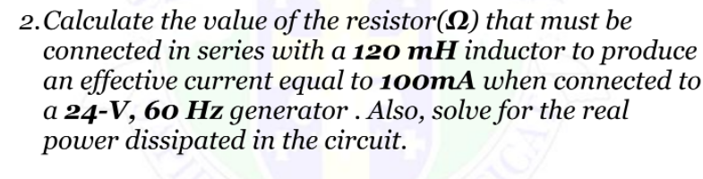 2. Calculate the value of the resistor(2) that must be
connected in series with a 120 mH inductor to produce
an effective current equal to 100MA when connected to
a 24-V, 60 Hz generator . Also, solve for the real
power dissipated in the circuit.
