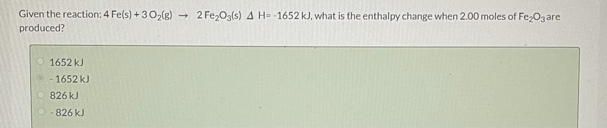 Given the reaction: 4 Fe(s) +302(g) →
2 Fe,O3(s) A H= -1652 kJ, what is the enthalpy change when 2.00 moles of Fe203are
produced?
O 1652 kJ
1652 kJ
O 826 kJ
O- 826 kJ
