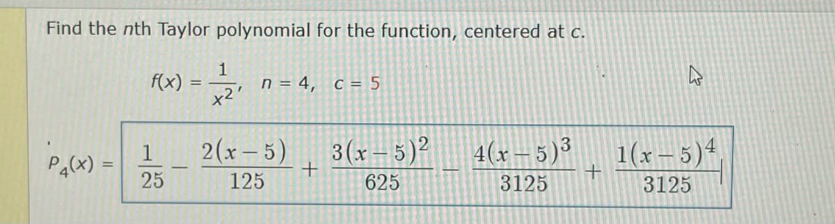 Find the nth Taylor polynomial for the function, centered at c.
f(x) =
n = 4, c = 5
x2'
2(x- 5)
3(x– 5)²
4(x – 5)3
1(x– 5)4
1
Pa(x)
25
125
625
3125
3125
