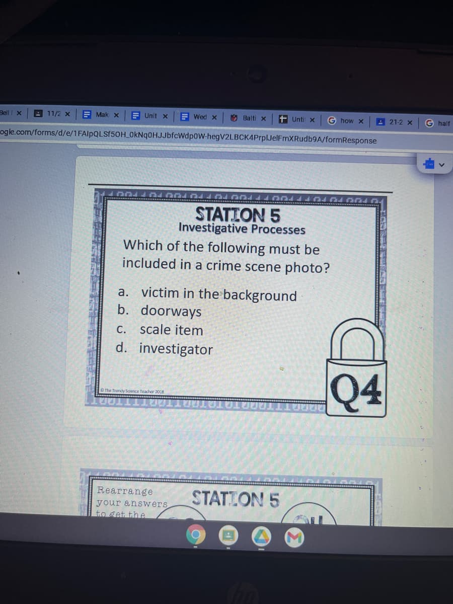Bell I X
A 11/2 x
E Mak x
E Unit x
E Wed x
O Balti x
+ Unti x
G how x
21-2 x
G half
ogle.com/forms/d/e/1FAIPQLSF50H OkNq0HJJbfcWdp0W-hegV2LBCK4PrplJelFmXRudb9A/formResponse
STATION 5
Investigative Processes
Which of the following must be
included in a crime scene photo?
a. victim in the background
b. doorways
С.
scale item
d. investigator
Q4
O The Trendy Science Teadher 2018
Rearrange
STATLON 5
your answers
to get the
