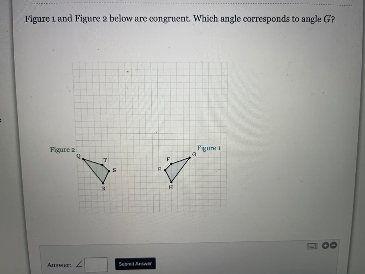 Figure 1 and Figure 2 below are congruent. Which angle corresponds to angle G?
Figure 2
Figure 1
G
F
E
H
Answer: Z
Submit Answer

