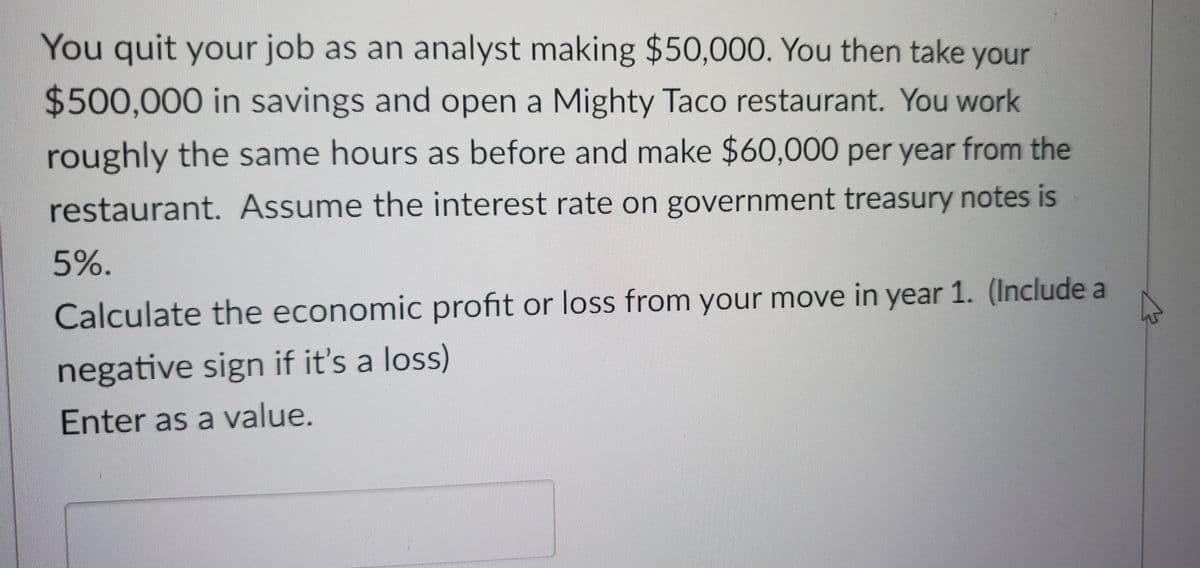 You quit your job as an analyst making $50,000. You then take your
$500,000 in savings and open a Mighty Taco restaurant. You work
roughly the same hours as before and make $60,000 per year from the
restaurant. Assume the interest rate on government treasury notes is
5%.
Calculate the economic profit or loss from your move in year 1. (Include a
negative sign if it's a loss)
Enter as a value.