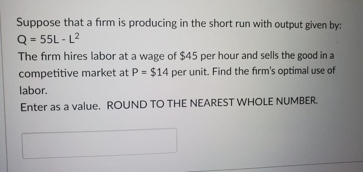 Suppose that a firm is producing in the short run with output given by:
Q = 55L-L²
The firm hires labor at a wage of $45 per hour and sells the good in a
competitive market at P = $14 per unit. Find the firm's optimal use of
labor.
Enter as a value. ROUND TO THE NEAREST WHOLE NUMBER.