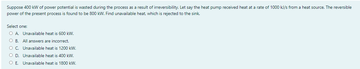 Suppose 400 kW of power potential is wasted during the process as a result of irreversibility. Let say the heat pump received heat at a rate of 1000 kJ/s from a heat source. The reversible
power of the present process is found to be 800 kW. Find unavailable heat, which is rejected to the sink.
Select one:
O A. Unavailable heat is 600 kW.
O B. All answers are incorrect.
O. Unavailable heat is 1200 kW.
O D. Unavailable heat is 400 kW.
O E. Unavailable heat is 1800 kW.
