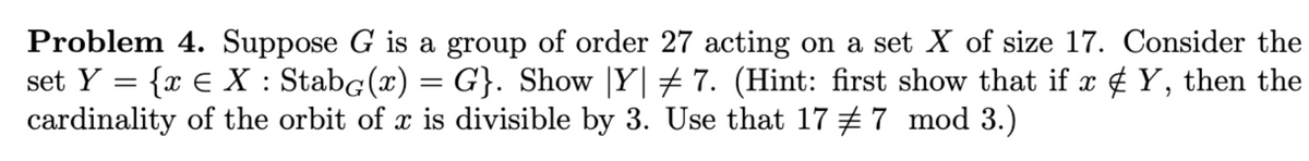 Problem 4. Suppose G is a group of order 27 acting on a set X of size 17. Consider the
set Y = {x € X : StabG(x) =
cardinality of the orbit of x is divisible by 3. Use that 17 #7 mod 3.)
= G}. Show |Y|+ 7. (Hint: first show that if x ¢ Y, then the
