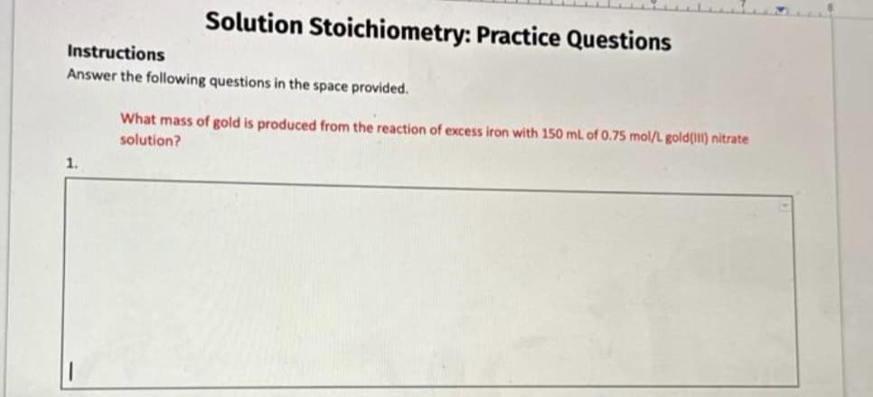 Solution Stoichiometry: Practice Questions
Instructions
Answer the following questions in the space provided.
What mass of gold is produced from the reaction of excess iron with 150 mL of 0.75 mol/L gold (1II) nitrate
solution?