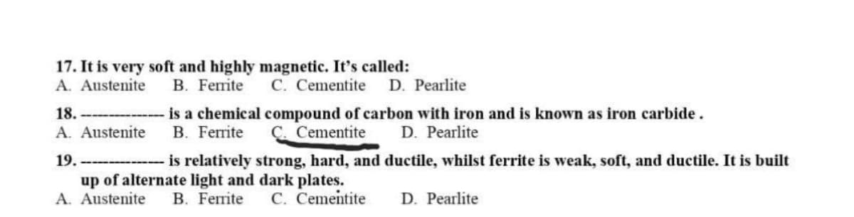 17. It is very soft and highly magnetic. It's called:
A. Austenite
18.
A. Austenite
19.
B. Ferrite
C. Cementite D. Pearlite
is a chemical compound of carbon with iron and is known as iron carbide.
B. Ferrite C. Cementite D. Pearlite
is relatively strong, hard, and ductile, whilst ferrite is weak, soft, and ductile. It is built
up of alternate light and dark plates.
A. Austenite
B. Ferrite
C. Cementite
D. Pearlite