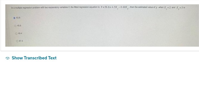 In a multiple regression problem with two explanatory variables, the finted regression equation is Y=56.6+4.5X,-0.60X, then the estimated value of y when X, -2 and X-3 is
638
45.8
044
OSTA
Show Transcribed Text