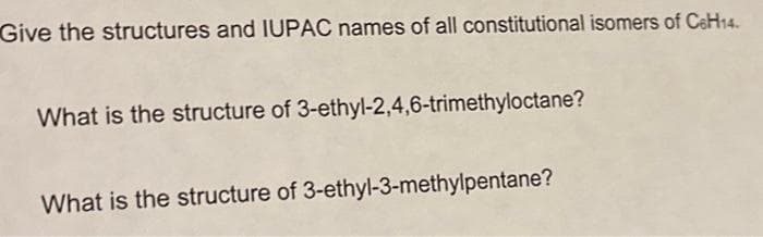 Give the structures and IUPAC names of all constitutional isomers of C6H14.
What is the structure of 3-ethyl-2,4,6-trimethyloctane?
What is the structure of 3-ethyl-3-methylpentane?