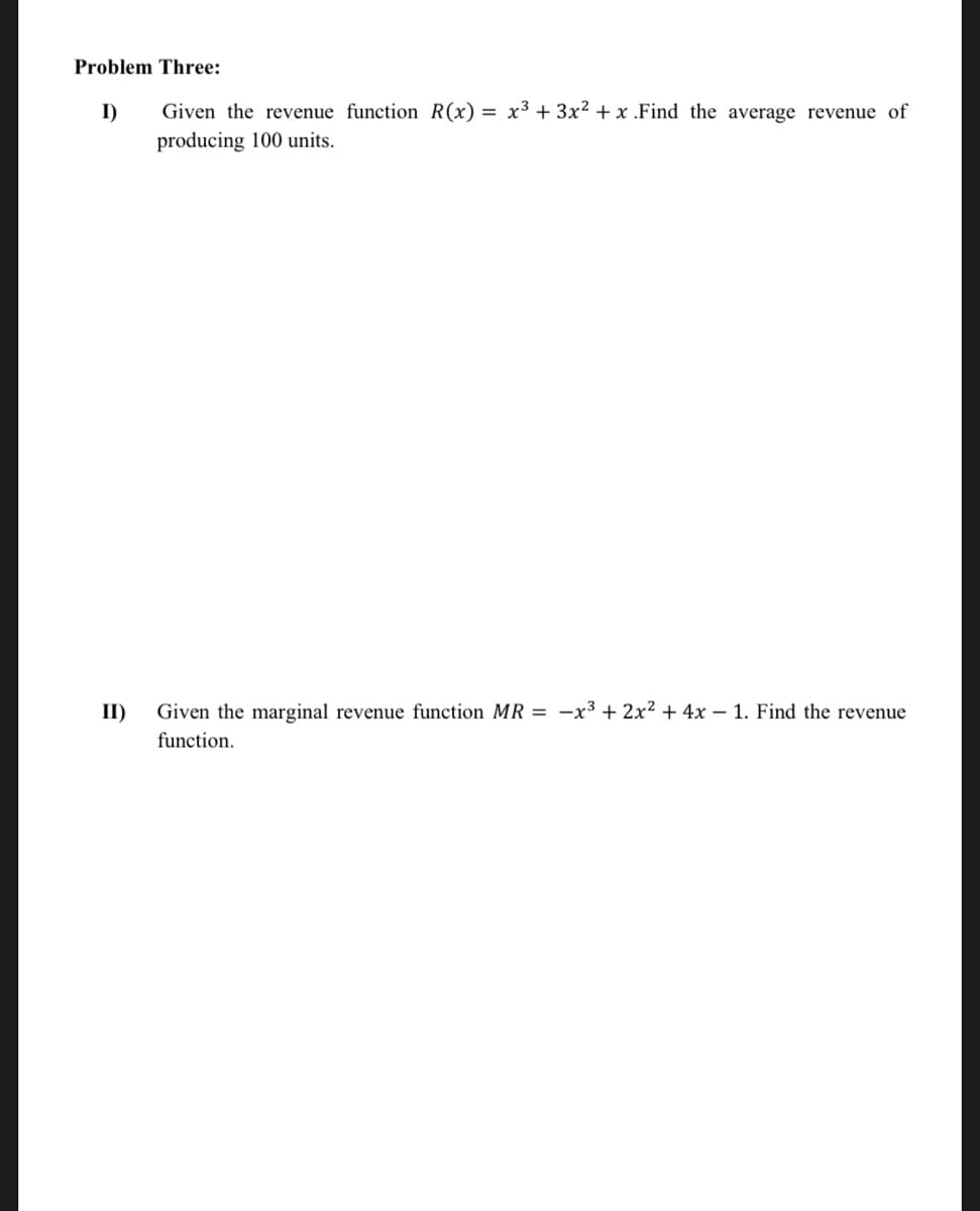 Problem Three:
I)
Given the revenue function R(x) = x³ + 3x² + x .Find the average revenue of
producing 100 units.
II)
Given the marginal revenue function MR = -x³ + 2x² + 4x – 1. Find the revenue
function.
