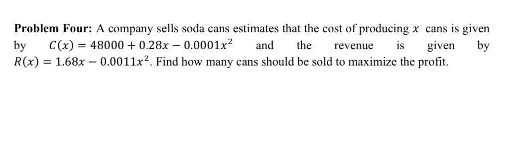 Problem Four: A company sells soda cans estimates that the cost of producing x cans is given
C(x):
= 48000 + 0.28x – 0.0001x?
given
by
R(x) = 1.68x – 0.0011x². Find how many cans should be sold to maximize the profit.
and
the
revenue
is
by
