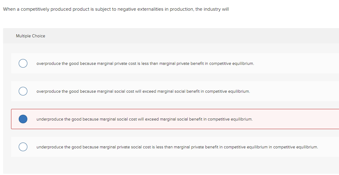 When a competitively produced product is subject to negative externalities in production, the industry will
Multiple Choice
overproduce the good because marginal private cost is less than marginal private benefit in competitive equilibrium.
overproduce the good because marginal social cost will exceed marginal social benefit in competitive equilibrium.
underproduce the good because marginal social cost will exceed marginal social benefit in competitive equilibrium.
underproduce the good because marginal private social cost is less than marginal private benefit in competitive equilibrium in competitive equilibrium.