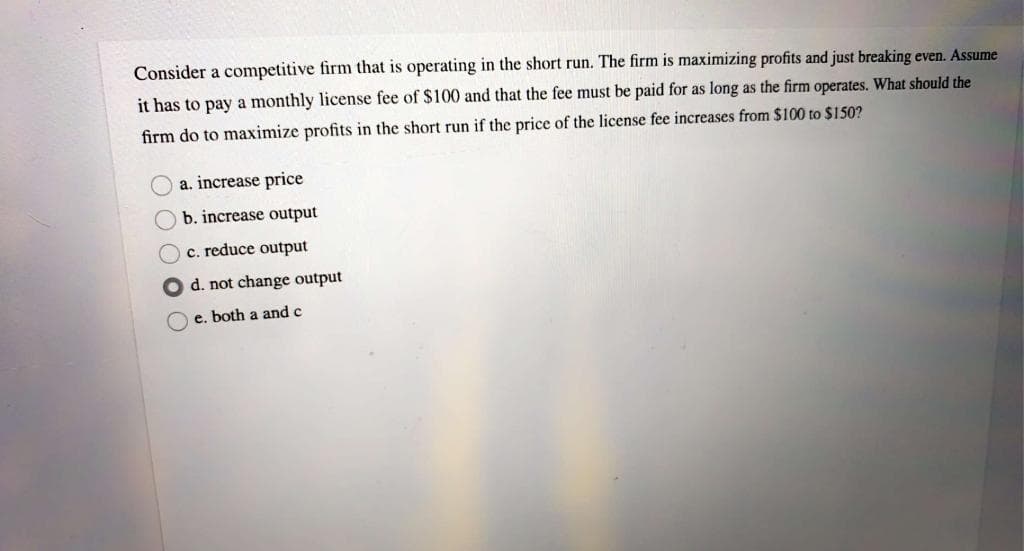 Consider a competitive firm that is operating in the short run. The firm is maximizing profits and just breaking even. Assume
it has to pay a monthly license fee of $100 and that the fee must be paid for as long as the firm operates. What should the
firm do to maximize profits in the short run if the price of the license fee increases from $100 to $150?
a. increase price
Ob. increase output
c. reduce output
O d. not change output
e. both a and c