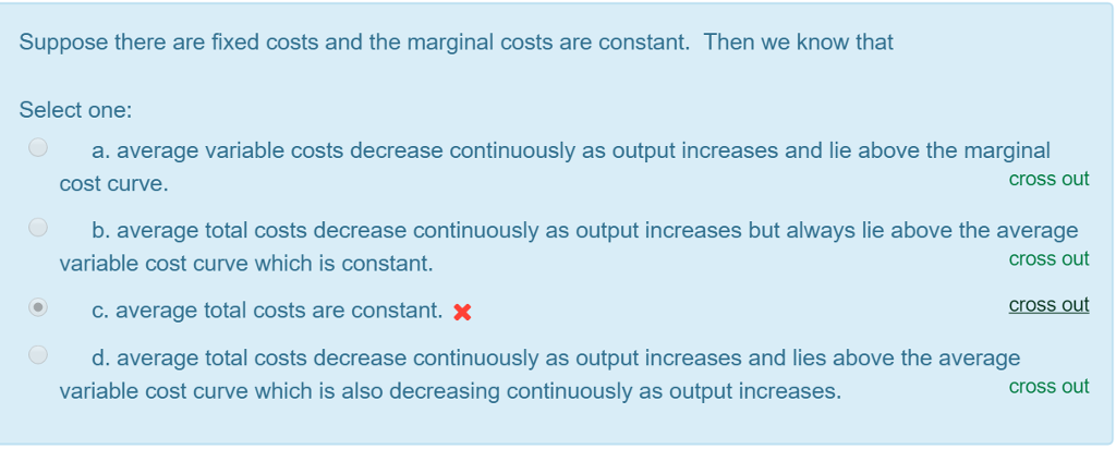 Suppose there are fixed costs and the marginal costs are constant. Then we know that
Select one:
a. average variable costs decrease continuously as output increases and lie above the marginal
cost curve.
cross out
O
O
b. average total costs decrease continuously as output increases but always lie above the average
variable cost curve which is constant.
cross out
c. average total costs are constant. X
d. average total costs decrease continuously as output increases and lies above the average
variable cost curve which is also decreasing continuously as output increases.
cross out
cross out