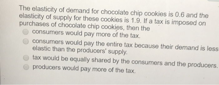 The elasticity of demand for chocolate chip cookies is 0.6 and the
elasticity of supply for these cookies is 1.9. If a tax is imposed on
purchases of chocolate chip cookies, then the
consumers would pay more of the tax.
consumers would pay the entire tax because their demand is less
elastic than the producers' supply.
tax would be equally shared by the consumers and the producers.
producers would pay more of the tax.