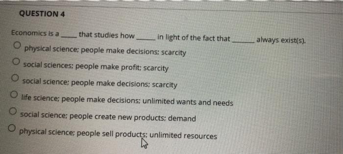 QUESTION 4
Economics is a
that studies how
O physical science:; people make decisions: scarcity
O social sciences: people make profit; scarcity
O social science: people make decisions: scarcity
O life science: people make decisions; unlimited wants and needs
social science: people create new products: demand
physical science: people sell products: unlimited resources
products
in light of the fact that
always exist(s).