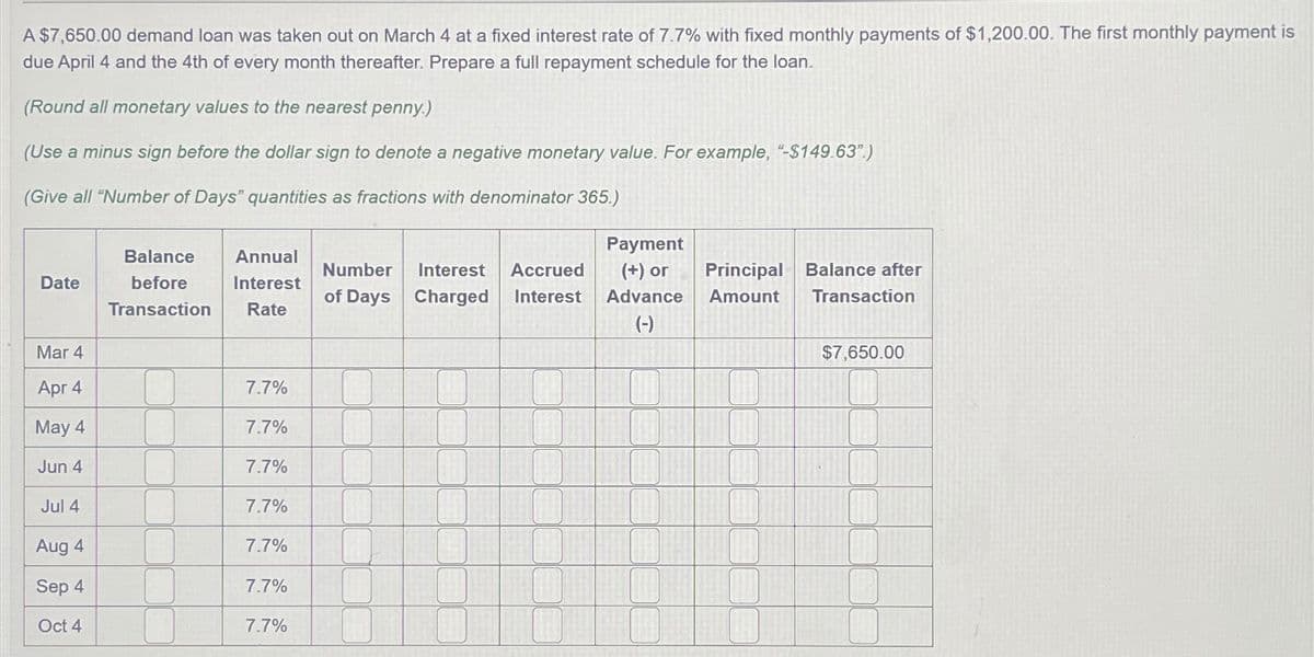 A $7,650.00 demand loan was taken out on March 4 at a fixed interest rate of 7.7% with fixed monthly payments of $1,200.00. The first monthly payment is
due April 4 and the 4th of every month thereafter. Prepare a full repayment schedule for the loan.
(Round all monetary values to the nearest penny.)
(Use a minus sign before the dollar sign to denote a negative monetary value. For example, "-$149.63".)
(Give all "Number of Days" quantities as fractions with denominator 365.)
Date
Balance
before
Transaction
Annual
Interest
Rate
Number Interest Accrued
of Days Charged Interest
Payment
(+) or
Advance
(-)
Principal Balance after
Amount
Transaction
Mar 4
$7,650.00
Apr 4
7.7%
May 4
7.7%
Jun 4
7.7%
Jul 4
7.7%
Aug 4
7.7%
Sep 4
7.7%
Oct 4
7.7%