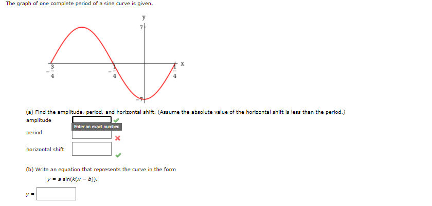 The graph of one complete period of a sine curve is given.
(a) Find the amplitude, period, and horizontal shift. (Assume the absolute value of the horizontal shift is less than the period.)
amplitude
Enter an exact number.
period
horizontal shift
(b) Write an equation that represents the curve in the form
y = a sin(k(x - b)).
y =
