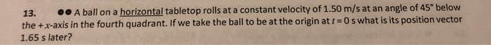 13.
00 A ball on a horizontal tabletop rolls at a constant velocity of 1.50 m/s at an angle of 45° below
the +x-axis in the fourth quadrant. If we take the ball to be at the origin at t = 0 s what is its position vector
1.65 s later?
