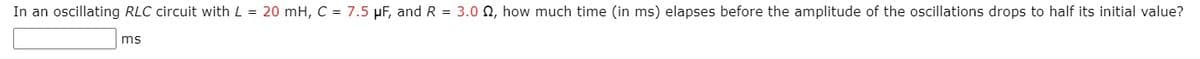 In an oscillating RLC circuit with L = 20 mH, C = 7.5 µF, and R = 3.0 N, how much time (in ms) elapses before the amplitude of the oscillations drops to half its initial value?
ms
