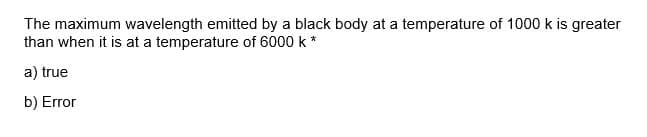 The maximum wavelength emitted by a black body at a temperature of 1000 k is greater
than when it is at a temperature of 6000 k *
a) true
b) Error
