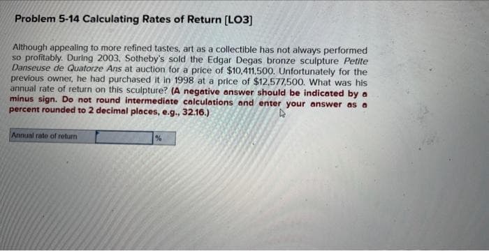 Problem 5-14 Calculating Rates of Return [LO3]
Although appealing to more refined tastes, art as a collectible has not always performed
so profitably. During 2003, Sotheby's sold the Edgar Degas bronze sculpture Petite
Danseuse de Quatorze Ans at auction for a price of $10,411.500. Unfortunately for the
previous owner, he had purchased it in 1998 at a price of $12,577,500. What was his
annual rate of return on this sculpture? (A negative answer should be indicated by a
minus sign. Do not round intermediate calculations and enter your answer as a
percent rounded to 2 decimal places, e.g., 32.16.)
4
Annual rate of return
%