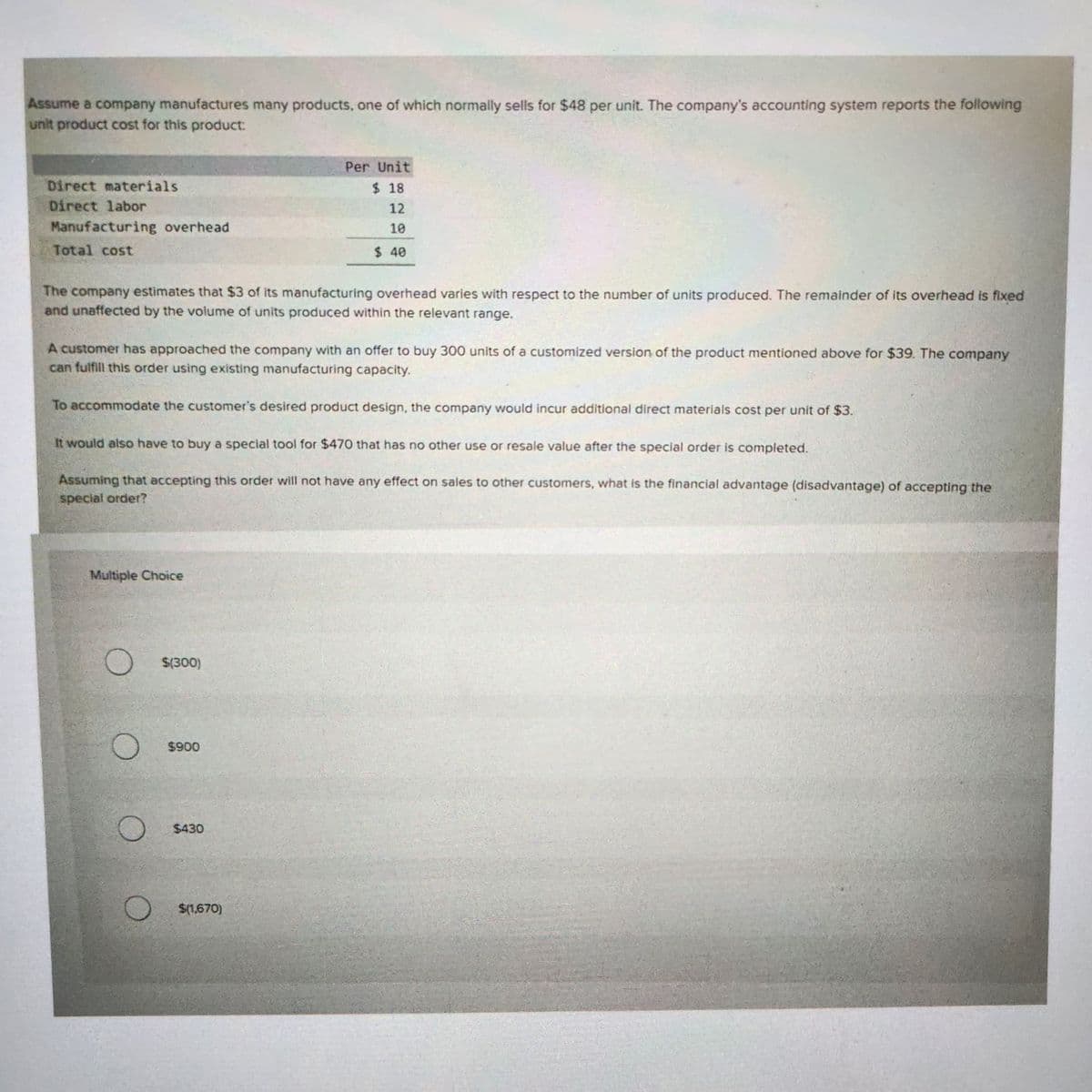 Assume a company manufactures many products, one of which normally sells for $48 per unit. The company's accounting system reports the following
unit product cost for this product:
Direct materials
Direct labor
Manufacturing overhead
Total cost
The company estimates that $3 of its manufacturing overhead varies with respect to the number of units produced. The remainder of its overhead is fixed
and unaffected by the volume of units produced within the relevant range.
A customer has approached the company with an offer to buy 300 units of a customized version of the product mentioned above for $39. The company
can fulfill this order using existing manufacturing capacity.
To accommodate the customer's desired product design, the company would incur additional direct materials cost per unit of $3.
It would also have to buy a special tool for $470 that has no other use or resale value after the special order is completed.
Assuming that accepting this order will not have any effect on sales to other customers, what is the financial advantage (disadvantage) of accepting the
special order?
Multiple Choice
O
$(300)
$900
Per Unit
$18
12
10
$ 40
$430
$(1,670)
