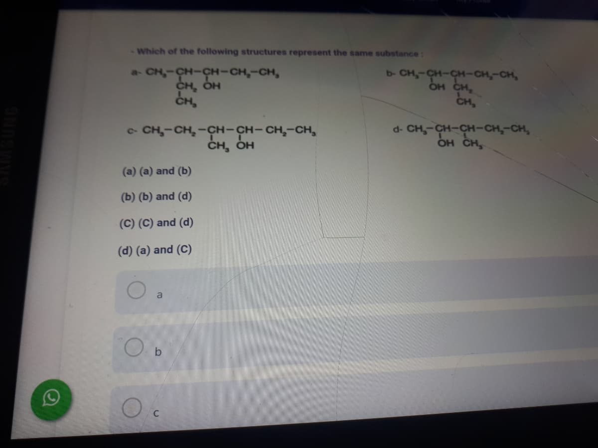 -Which of the following structures represent the same substance:
a- CH,-CH-CH-CH,-CH,
CH, OH
CH,
b- CH,-CH-CH-CH,-CH,
OH CH,
CH,
- CH,-CH,-CH-CH-CH,-CH,
CH, OH
d- CH,-CH-CH-CH,-CH,
OH CH,
(a) (a) and (b)
(b) (b) and (d)
(C) (C) and (d)
(d) (a) and (C)
a
C.
