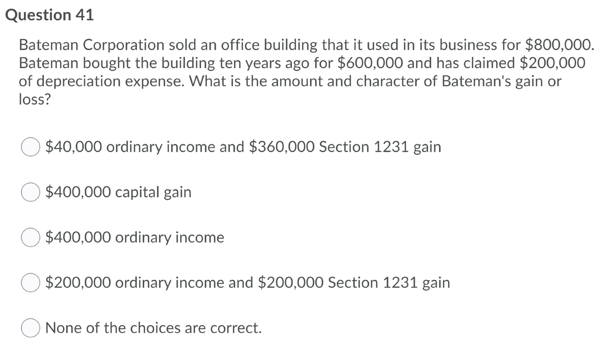 Question 41
Bateman Corporation sold an office building that it used in its business for $800,000.
Bateman bought the building ten years ago for $600,000 and has claimed $200,000
of depreciation expense. What is the amount and character of Bateman's gain or
loss?
$40,000 ordinary income and $360,000 Section 1231 gain
$400,000 capital gain
$400,000 ordinary income
$200,000 ordinary income and $200,000 Section 1231 gain
None of the choices are correct.