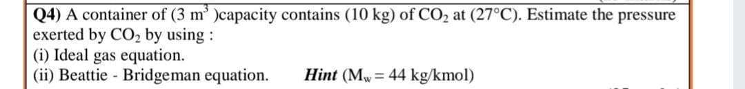 Q4) A container of (3 m' )capacity contains (10 kg) of CO2 at (27°C). Estimate the pressure
exerted by CO2 by using:
(i) Ideal gas equation.
(ii) Beattie - Bridgeman equation.
Hint (Mw= 44 kg/kmol)
