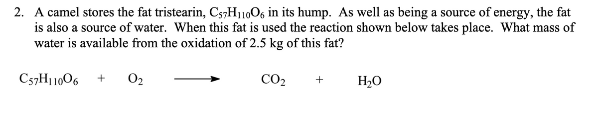 2. A camel stores the fat tristearin, C57H11006 in its hump. As well as being a source of energy, the fat
is also a source of water. When this fat is used the reaction shown below takes place. What mass of
water is available from the oxidation of 2.5 kg of this fat?
C57H11006
O2
CO2
+
H2O
