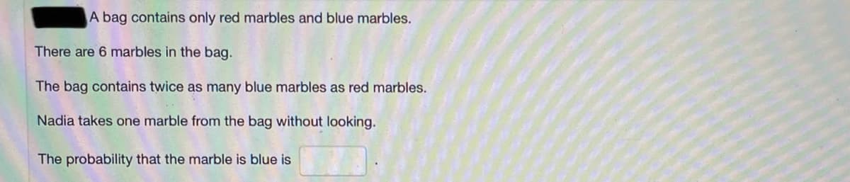 A bag contains only red marbles and blue marbles.
There are 6 marbles in the bag.
The bag contains twice as many blue marbles as red marbles.
Nadia takes one marble from the bag without looking.
The probability that the marble is blue is
