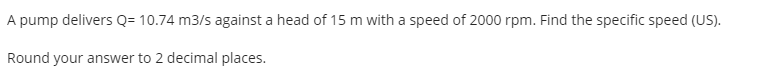 A pump delivers Q= 10.74 m3/s against a head of 15 m with a speed of 2000 rpm. Find the specific speed (US).
Round your answer to 2 decimal places.
