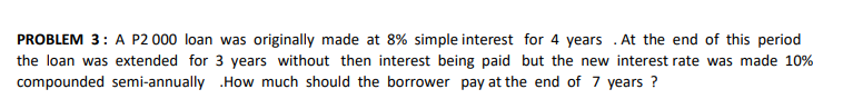 PROBLEM 3: A P2 000 loan was originally made at 8% simple interest for 4 years . At the end of this period
the loan was extended for 3 years without then interest being paid but the new interest rate was made 10%
compounded semi-annually .How much should the borrower pay at the end of 7 years ?
