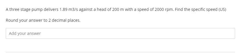 A three stage pump delivers 1.89 m3/s against a head of 200 m with a speed of 2000 rpm. Find the specific speed (US)
Round your answer to 2 decimal places.
Add your answer
