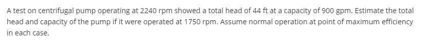 A test on centrifugal pump operating at 2240 rpm showed a total head of 44 ft at a capacity of 900 gpm. Estimate the total
head and capacity of the pump if it were operated at 1750 rpm. Assume normal operation at point of maximum efficiency
in each case.
