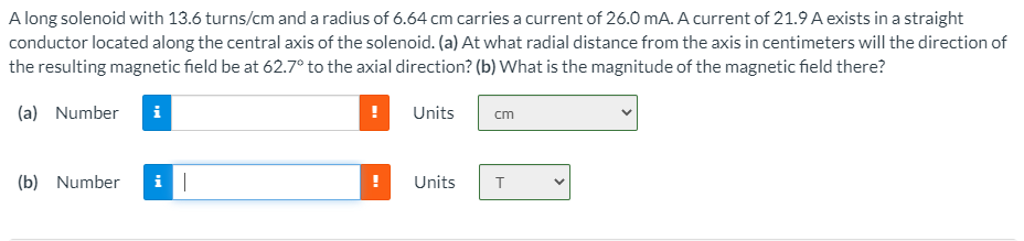 A long solenoid with 13.6 turns/cm and a radius of 6.64 cm carries a current of 26.0 mA. A current of 21.9 A exists in a straight
conductor located along the central axis of the solenoid. (a) At what radial distance from the axis in centimeters will the direction of
the resulting magnetic field be at 62.7° to the axial direction? (b) What is the magnitude of the magnetic field there?
(a) Number
i
Units
cm
(b) Number
Units
