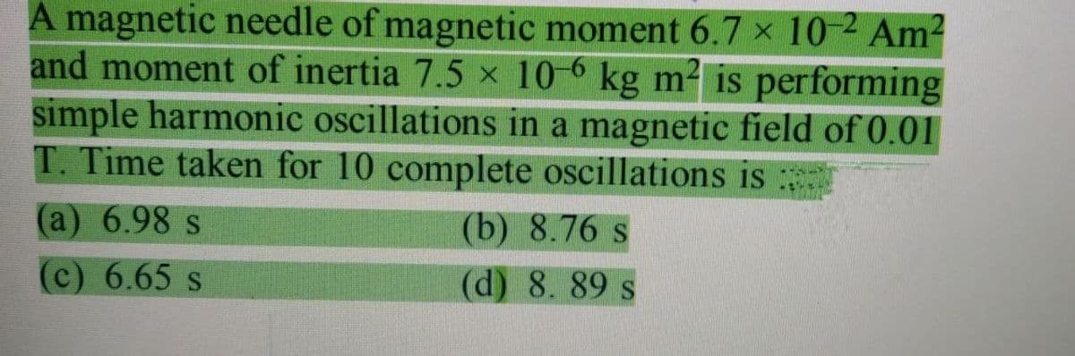 A magnetic needle of magnetic moment 6.7 x 10-2 Am2
and moment of inertia 7.5 x 10-6 kg m- is performing
simple harmonic oscillations in a magnetic field of 0.01
T. Time taken for 10 complete oscillations is :
(a) 6.98 s
(b) 8.76 s
(c) 6.65 s
(d) 8. 89 s
