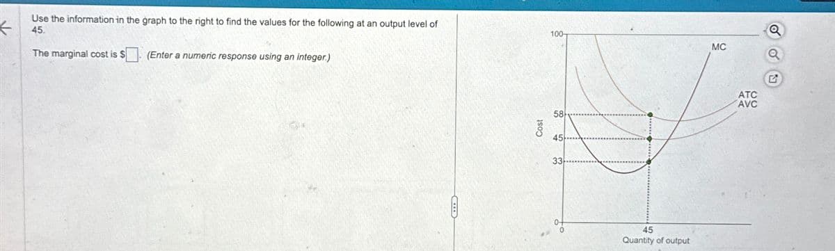 The marginal cost is $(Enter a numeric response using an integer.)
Use the information in the graph to the right to find the values for the following at an output level of
45.
Q
100-
MC
Cost
58
45
33
0+
45
Quantity of output
G
ATC
AVC