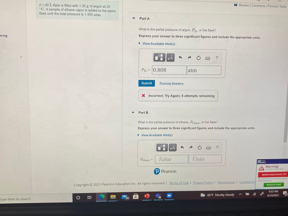 A 1.00 L flask is filled with 1.35 g of argon at 25
°C. A sample of ethane vapor is added to the same
flask until the total pressure is 1.450 atm .
IL Review | Constants Periodic Table
Part A
What is the partial pressure of argon, PAr, in the flask?
aring
Express your answer to three significant figures and include the appropriate units.
• View Available Hint(s)
>
µÀ
PAr = 0.808
atm
Submit
Previous Answers
X Incorrect; Try Again; 5 attempts remaining
Part B
What is the partial pressure of ethane, Pethane, in the flask?
Express your answer to three significant figures and include the appropriate units.
• View Available Hint(s)
HA
Pethane =
Value
Units
%3D
PC
cceierat
A Warning!
Your system contains issues
P Pearson
System issues found: 197
We recommend removing issues by clicking on
Remove Nowt button.
Copyright © 2021 Pearson Education Inc. All rights reserved. Terms of Use Privacy Policy Permissions Contact Us
REMOVE NOWI
6:33 PM
T.
82°F Mostly cloudy
6/19/2021
21
0 耳
90
Type here to search
