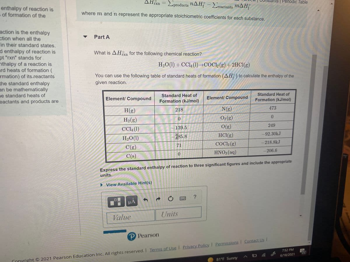 ### Calculating Standard Enthalpy of Reaction (ΔH°_rxn)

#### Part A

**Problem Statement:**
What is \( \Delta H^\circ_\text{rxn} \) for the following chemical reaction?

\[ \text{H}_2\text{O}(l) + \text{CCl}_4(l) \rightarrow \text{COCl}_2(g) + 2\text{HCl}(g) \]

You can use the following table of standard heats of formation (\( \Delta H_f^\circ \)) to calculate the enthalpy of the given reaction.

#### Standard Heats of Formation Table

| Element/ Compound | Standard Heat of Formation (kJ/mol) | Element/ Compound | Standard Heat of Formation (kJ/mol)   |
|-------------------|--------------------------------------|-------------------|--------------------------------------|
| H(g)              | 218                                  | N(g)              | 473                                  |
| H2(g)             | 0                                    | O2(g)             | 0                                    |
| CCl4(l)           | -139.5                               | O(g)              | 249                                  |
| H2O(l)            | -285.8                               | HCl(g)            | -92.30                             |
| C(g)              | 71                                   | COCl2(g)          | -218.8                               |
| C(s)              | 0                                    | HNO3(aq)          | -206.6                               |

**Instructions:**
Express the standard enthalpy of reaction to three significant figures and include the appropriate units.

![Graphical Interface for Input Value and Units](https://example.com/path-to-image) 

**Disclaimer:** 
- The image above shows an interface where students can input their answers.
- Copyright © 2021 Pearson Education Inc. All rights reserved

**Hint:** 
To calculate \( \Delta H^\circ_\text{rxn} \), use the formula:

\[ \Delta H^\circ_\text{rxn} = \sum \Delta H_f^\circ (\text{products}) - \sum \Delta H_f^\circ (\text{reactants}) \]

Use the provided standard heats of formation from the table to find the values for the reactants and products.