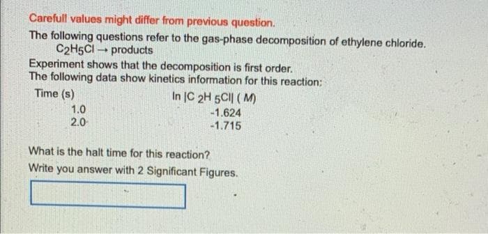 Carefull values might differ from previous question.
The following questions refer to the gas-phase decomposition of ethylene chloride.
C2H5Cl products
-
Experiment shows that the decomposition is first order.
The following data show kinetics information for this reaction:
Time (s)
In IC 2H 5CII (M)
1.0
-1.624
2.0
-1.715
What is the halt time for this reaction?
Write you answer with 2 Significant Figures.