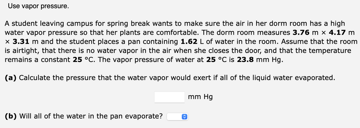 Use vapor pressure.
A student leaving campus for spring break wants to make sure the air in her dorm room has a high
water vapor pressure so that her plants are comfortable. The dorm room measures 3.76 m × 4.17 m
× 3.31 m and the student places a pan containing 1.62 L of water in the room. Assume that the room
is airtight, that there is no water vapor in the air when she closes the door, and that the temperature
remains a constant 25 °C. The vapor pressure of water at 25 °C is 23.8 mm Hg.
(a) Calculate the pressure that the water vapor would exert if all of the liquid water evaporated.
mm Hg
(b) Will all of the water in the pan evaporate?