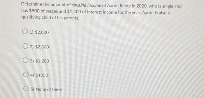 Determine the amount of taxable income of Aaron Rentz in 2020, who is single and
has $900 of wages and $1,400 of interest income for the year. Aaron is also a
qualifying child of his parents.
1) $2,000
2) $2,300
3) $1,200
4) $1050
5) None of these