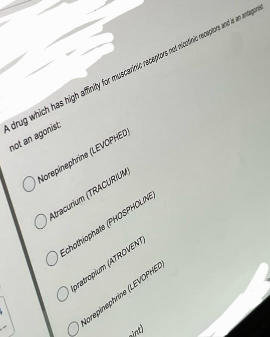 A drug which has high affinity for muscarinic receptors not nicotinic receptors and is an antagonist
not an agonist:
Norepinephrine (LEVOPHED)
O
Atracurium (TRACURIUM)
Echothiophate (PHOSPHOLINE)
Ipratropium (ATROVENT)
Norepinephrine (LEVOPHED)
nint)