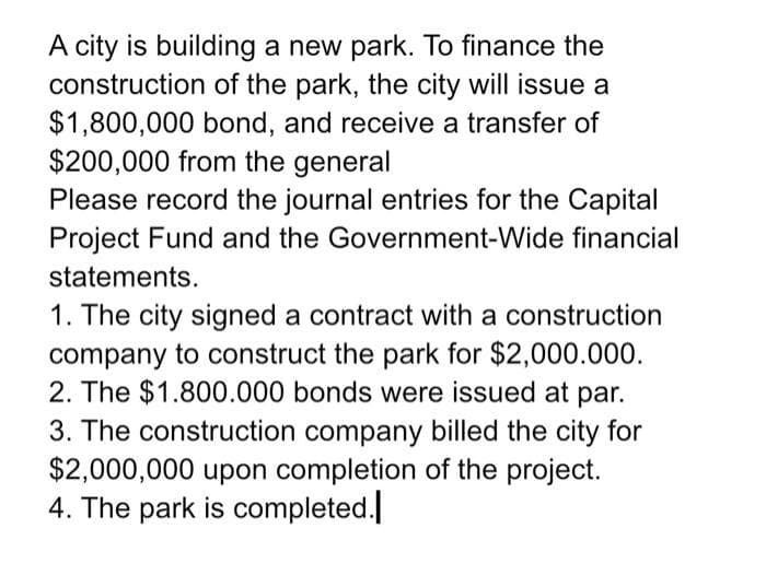 A city is building a new park. To finance the
construction of the park, the city will issue a
$1,800,000 bond, and receive a transfer of
$200,000 from the general
Please record the journal entries for the Capital
Project Fund and the Government-Wide financial
statements.
1. The city signed a contract with a construction
company to construct the park for $2,000.000.
2. The $1.800.000 bonds were issued at par.
3. The construction company billed the city for
$2,000,000 upon completion of the project.
4. The park is completed.