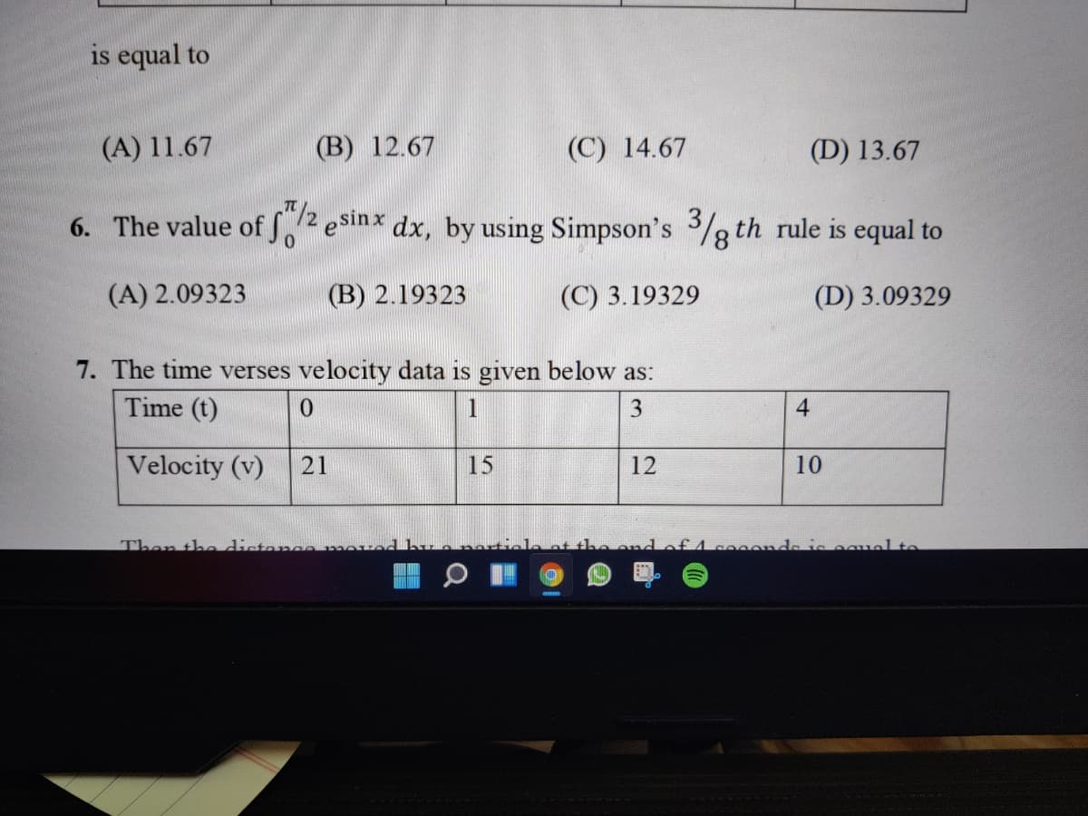 is equal to
(A) 11.67
(B) 12.67
(C) 14.67
(D) 13.67
6. The value of S2 esinx dx, by using Simpson's 3/g th rule is equal to
(A) 2.09323
(В) 2.19323
(С) 3.19329
(D) 3.09329
7. The time verses velocity data is given below as:
Time (t)
1
3
4
Velocity (v)
21
15
12
10
Then the distanoomo
de is oguel to
