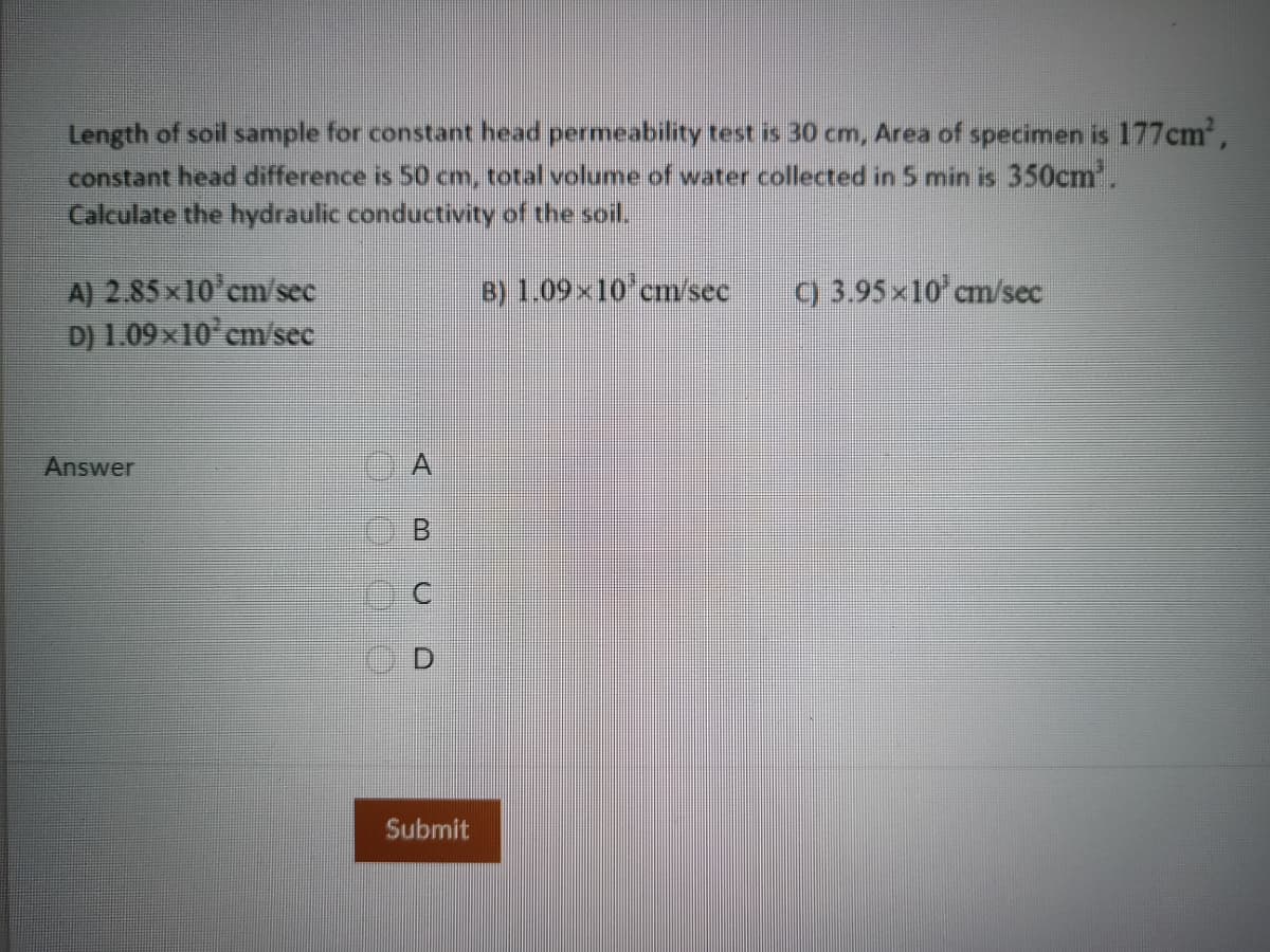 Length of soil sample for constant head permeability test is 30 cm, Area of specimen is 177cm,
constant head difference is 50 cm, total volume of water collected in 5 min is 350cm'.
Calculate the hydraulic conductivity of the soil.
A) 2.85x10'cm/sec
D) 1.09x10 cm/sec
8) 1.09x10 cm/sec
9 3.95x10 cm/sec
Answer
A
Submit
